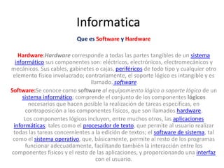 Informatica
                          Que es Software y Hardware

   Hardware:Hardware corresponde a todas las partes tangibles de un sistema
  informático sus componentes son: eléctricos, electrónicos, electromecánicos y
mecánicos. Sus cables, gabinetes o cajas, periféricos de todo tipo y cualquier otro
 elemento físico involucrado; contrariamente, el soporte lógico es intangible y es
                                llamado. software
Software:Se conoce como software al equipamiento lógico o soporte lógico de un
     sistema informático; comprende el conjunto de los componentes lógicos
        necesarios que hacen posible la realización de tareas específicas, en
       contraposición a los componentes físicos, que son llamados hardware.
      Los componentes lógicos incluyen, entre muchos otros, las aplicaciones
 informáticas; tales como el procesador de texto, que permite al usuario realizar
 todas las tareas concernientes a la edición de textos; el software de sistema, tal
 como el sistema operativo, que, básicamente, permite al resto de los programas
       funcionar adecuadamente, facilitando también la interacción entre los
componentes físicos y el resto de las aplicaciones, y proporcionando una interfaz
                                   con el usuario.
 