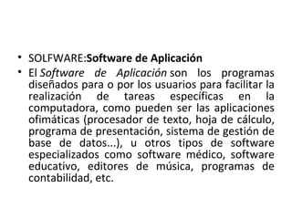 SOLFWARE: Software de Aplicación El Software de Aplicación son los programas diseñados para o por los usuarios para facilitar la realización de tareas específicas en la computadora, como pueden ser las aplicaciones ofimáticas (procesador de texto, hoja de cálculo, programa de presentación, sistema de gestión de base de datos...), u otros tipos de software especializados como software médico, software educativo, editores de música, programas de contabilidad, etc.