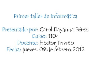 Primer taller de informática

Presentado por: Carol Dayanna Pérez.
             Curso: 1104
      Docente: Héctor Triviño
  Fecha: jueves, 09 de febrero 2012
 
