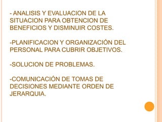 - ANALISIS Y EVALUACION DE LA
SITUACION PARA OBTENCION DE
BENEFICIOS Y DISMINUIR COSTES.
-PLANIFICACION Y ORGANIZACIÓN DEL
PERSONAL PARA CUBRIR OBJETIVOS.
-SOLUCION DE PROBLEMAS.
-COMUNICACIÓN DE TOMAS DE
DECISIONES MEDIANTE ORDEN DE
JERARQUIA.