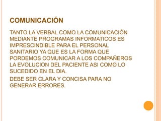 COMUNICACIÓN
TANTO LA VERBAL COMO LA COMUNICACIÓN
MEDIANTE PROGRAMAS INFORMATICOS ES
IMPRESCINDIBLE PARA EL PERSONAL
SANITARIO YA QUE ES LA FORMA QUE
PORDEMOS COMUNICAR A LOS COMPAÑEROS
LA EVOLUCION DEL PACIENTE ASI COMO LO
SUCEDIDO EN EL DIA.
DEBE SER CLARA Y CONCISA PARA NO
GENERAR ERRORES.