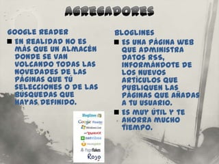 Google Reader            Bloglines
 En realidad no es       Es una página web
  más que un almacén       que administra
  donde se van             datos RSS,
  volcando todas las       informándote de
  novedades de las         los nuevos
  páginas que tú           artículos que
  selecciones o de las     publiquen las
  búsquedas que            páginas que añadas
  hayas definido.          a tu usuario.
                          Es muy útil y te
                           ahorra mucho
                           tiempo.
 