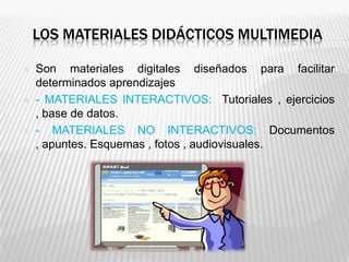 LOS MATERIALES DIDÁCTICOS MULTIMEDIA

   Son materiales digitales diseñados para facilitar
    determinados aprendizajes
   - MATERIALES INTERACTIVOS: Tutoriales , ejercicios
    , base de datos.
   - MATERIALES NO INTERACTIVOS: Documentos
    , apuntes. Esquemas , fotos , audiovisuales.
 