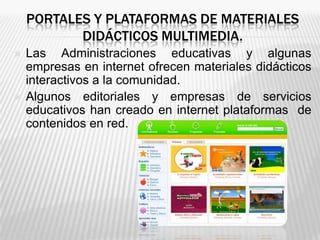 PORTALES Y PLATAFORMAS DE MATERIALES
           DIDÁCTICOS MULTIMEDIA.
   Las Administraciones educativas y algunas
    empresas en internet ofrecen materiales didácticos
    interactivos a la comunidad.
   Algunos editoriales y empresas de servicios
    educativos han creado en internet plataformas de
    contenidos en red.
 