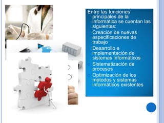 Entre las funciones
  principales de la
  informática se cuentan las
  siguientes:
 Creación de nuevas
  especificaciones de
  trabajo
 Desarrollo e
  implementación de
  sistemas informáticos
 Sistematización de
  procesos
 Optimización de los
  métodos y sistemas
  informáticos existentes
 