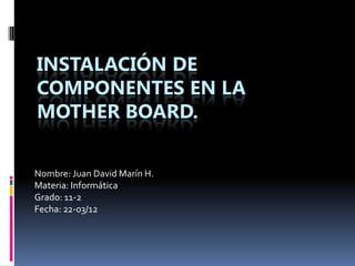 INSTALACIÓN DE
COMPONENTES EN LA
MOTHER BOARD.

Nombre: Juan David Marín H.
Materia: Informática
Grado: 11-2
Fecha: 22-03/12
 