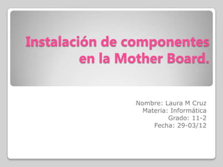Instalación de componentes
         en la Mother Board.


                Nombre: Laura M Cruz
                  Materia: Informática
                          Grado: 11-2
                     Fecha: 29-03/12
 