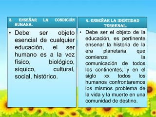 3.     Enseñar   la   condición   4. Enseñar la identidad
     humana.                              terrenal.
• Debe      ser      objeto • Debe ser el objeto de la
  esencial de cualquier       educación, es pertinente
                              ensenar la historia de la
  educación, el ser
                              era    planetaria    que
  humano es a la vez          comienza               la
  físico,       biológico,    comunicación de todos
  síquico,        cultural,   los continentes, y en el
  social, histórico.          siglo  xx    todos    los
                                  humanos confrontaremos
                                  los mismos problema de
                                  la vida y la muerte en una
                                  comunidad de destino.
 