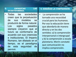 5.         Enfrentar     las    6. Enseñar la comprensión.
     incertidumbres.
• Todas      las   sociedades • La comprensión se ha
  creen que la perpetuación     tornado una necesidad
  de    sus      modelos   se   crucial para los humanos.
  producirá de forma natural.   Por eso la educación tiene
  Los       siglos   pasados    que abordarla de manera
  siempre creyeron que el       directa y en los dos
  futuro se conformaría de      sentidos: a) la comprensión
  acuerdo con sus creencias     interpersonal e intergrupal
  e instituciones. El Imperio   y b) la comprensión a escala
  Romano, tan dilatado en el    planetaria. Morín constató
  tiempo, es el paradigma
                                que comunicación no
  de esta seguridad de
                                implica comprensión.
  pervivir.
 