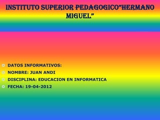 INSTITUTO SUPERIOR PEDAGOGICO”HERMANO
                 MIGUEL”




 DATOS INFORMATIVOS:
 NOMBRE: JUAN ANDI
 DISCIPLINA: EDUCACION EN INFORMATICA
 FECHA: 19-04-2012
 