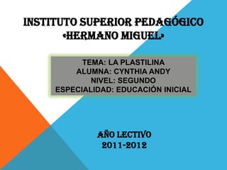 INSTITUTO SUPERIOR PEDAGÓGICO
       «HERMANO MIGUEL»

           TEMA: LA PLASTILINA
         ALUMNA: CYNTHIA ANDY
             NIVEL: SEGUNDO
     ESPECIALIDAD: EDUCACIÓN INICIAL




              AÑO LECTIVO
               2011-2012
 