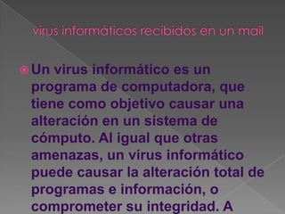  Un virus informático es un
 programa de computadora, que
 tiene como objetivo causar una
 alteración en un sistema de
 cómputo. Al igual que otras
 amenazas, un virus informático
 puede causar la alteración total de
 programas e información, o
 comprometer su integridad. A
 