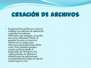 CREACIÓN DE ARCHIVOS

 En general los archivos se crean al
  trabajar con software de aplicación
  y guardar los trabajos
  realizados, por ejemplo, si escribe
  una carta utilizando Word, al
  guardar la carta se creará un
  archivo en la carpeta que
  seleccione para almacenar dicha
  carta. Pero también pueden
  crearse archivos desde el
  Explorador de Windows, los
  cuales pueden ser abiertos y
  editados por las aplicaciones
  correspondientes según el tipo de
  archivo que se cree.
 