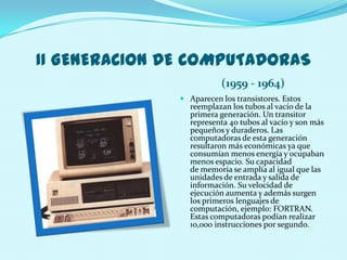 II GENERACION DE COMPUTADORAS
                          (1959 - 1964)
                Aparecen los transistores. Estos
                 reemplazan los tubos al vacío de la
                 primera generación. Un transitor
                 representa 40 tubos al vacío y son más
                 pequeños y duraderos. Las
                 computadoras de esta generación
                 resultaron más económicas ya que
                 consumían menos energía y ocupaban
                 menos espacio. Su capacidad
                 de memoria se amplía al igual que las
                 unidades de entrada y salida de
                 información. Su velocidad de
                 ejecución aumenta y además surgen
                 los primeros lenguajes de
                 computación, ejemplo: FORTRAN.
                 Estas computadoras podían realizar
                 10,000 instrucciones por segundo.
 
