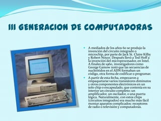 III GENERACION DE COMPUTADORAS

                A mediados de los años 60 se produjo la
                 invención del circuito integrado o
                 microchip, por parte de Jack St. Claire Kilby
                 y Robert Noyce. Después llevó a Ted Hoff a
                 la invención del microprocesador, en Intel.
                 A finales de 1960, investigadores como
                 George Gamow notó que las secuencias de
                 nucleótidos en el ADN formaban un
                 código, otra forma de codificar o programar.
                A partir de esta fecha, empezaron a
                 empaquetarse varios transistores diminutos
                 y otros componentes electrónicos en un
                 solo chip o encapsulado, que contenía en su
                 interior un circuito completo: un
                 amplificador, un oscilador, o una puerta
                 lógica. Naturalmente, con estos chips
                 (circuitos integrados) era mucho más fácil
                 montar aparatos complicados: receptores
                 de radio o televisión y computadoras.
 