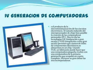 IV GENERACION DE COMPUTADORAS
                s el producto de la
                 microminiaturización de los circuitos
                 electrónicos. El tamaño reducido del
                 microprocesador de chips hizo posible
                 la creación de las computadoras
                 personales (PC). Hoy en día las
                 tecnologías LSI (Integración a gran
                 escala) y VLSI (integración a muy gran
                 escala) permiten que cientos de miles
                 de componentes electrónicos se
                 almacenen en un chip. Usando
                 VLSI, un fabricante puede hacer que
                 una computadora pequeña rivalice con
                 una computadora de la primera
                 generación que ocupaba un cuarto
                 completo. Hicieron su gran debut las
                 microcomputadoras.
 