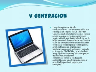 V GENERACION
       La quinta generación de
        computadoras, también conocida por
        sus siglas en inglés, FGCS (de Fifth
        Generation Computer Systems) fue un
        ambicioso proyecto propuesto por
        Japón a finales de la década de 1970. Su
        objetivo era el desarrollo de una nueva
        clase de computadoras que utilizarían
        técnicas y tecnologías de inteligencia
        artificial tanto en el plano del
        hardware como del software,1 usando
        el lenguaje PROLOG2 3 4 al nivel del
        lenguaje de máquina y serían capaces
        de resolver problemas
        complejos, como la traducción
        automática de una lengua natural a
        otra (del japonés al inglés, por
        ejemplo).
 