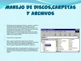 MANEJO DE DISCOS,CARPETAS
           Y ARCHIVOS

   Windows permite gestionar discos, carpetas y archivos
    desde diferentes utilidades, sin embargo, las más
    utilizadas son Mi PC y el Explorador de Windows. En
    este documento se presentará el manejo estos recursos
    utilizando el Explorador, una vez que esté
    familiarizado con el manejo de esta aplicación podrá
    utilizar Mi Pc sin ninguna dificultad, ya que permiten
    realizar las mismas tareas.

   Cómo abrir el explorador:

   Para cargar el explorador haga clic en el botón
    Inicio, luego seleccione la opción Programas, obtendrá
    una lista con todos los programas instalados en
    disco, busque Explorador de Windows y haga clic.

   También puede abrir el explorador haciendo clic con el
    botón derecho sobre el botón Inicio, se desplegará un
    pequeño menú contextual, luego seleccione la opción
    Explor
 