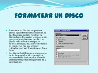 FORMATEAR UN DISCO
 Formatear un disco es un proceso
  previo a guardar información en él, se
  puede aplicar a discos flexibles y a
  discos duros. Es preciso tener presente
  que cuando se formatea un disco se
  pierde toda información que se
  hubiera almacenado anteriormente en
  él, es especial hay que ser muy
  cuidadoso antes de formatear un disco
  duro.
 Los discos flexibles que se compran ya
  están formateados, sin embargo es
  recomendable formatearlos antes de
  usarlos por razones de seguridad de la
  información.
 