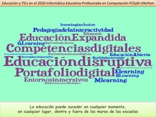 Educación y TICs en el 2020-Informática Educativa-Profesorado en Computación-FCEyN-UNLPam




               La educación puede suceder en cualquier momento,
         en cualquier lugar, dentro y fuera de los muros de las escuelas
 