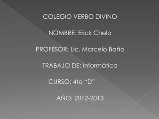COLEGIO VERBO DIVINO

   NOMBRE: Erick Chela

PROFESOR: Lic. Marcelo Baño

  TRABAJO DE: Informática

   CURSO: 4to “D”

      AÑO: 2012-2013
 