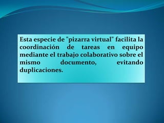 Esta especie de "pizarra virtual" facilita la
coordinación de tareas en equipo
mediante el trabajo colaborativo sobre el
mismo         documento,           evitando
duplicaciones.
 