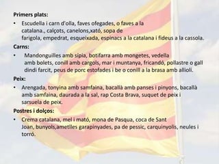 Primers plats:
• Escudella i carn d'olla, faves ofegades, o faves a la
   catalana., calçots, canelons,xató, sopa de
   farigola, empedrat, esqueixada, espinacs a la catalana i fideus a la cassola.
Carns:
• Mandonguilles amb sípia, botifarra amb mongetes, vedella
    amb bolets, conill amb cargols, mar i muntanya, fricandó, pollastre o gall
    dindi farcit, peus de porc estofades i be o conill a la brasa amb allioli.
Peix:
• Arengada, tonyina amb samfaina, bacallà amb panses i pinyons, bacallà
   amb samfaina, daurada a la sal, rap Costa Brava, suquet de peix i
   sarsuela de peix.
Postres i dolços:
• Crema catalana, mel i mató, mona de Pasqua, coca de Sant
   Joan, bunyols,ametlles garapinyades, pa de pessic, carquinyolis, neules i
   torró.
 
