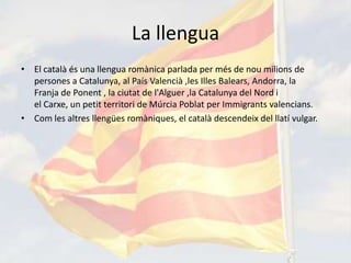 La llengua
• El català és una llengua romànica parlada per més de nou milions de
  persones a Catalunya, al País Valencià ,les Illes Balears, Andorra, la
  Franja de Ponent , la ciutat de l'Alguer ,la Catalunya del Nord i
  el Carxe, un petit territori de Múrcia Poblat per Immigrants valencians.
• Com les altres llengües romàniques, el català descendeix del llatí vulgar.
 
