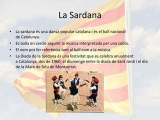 La Sardana
• La sardana és una dansa popular catalana i és el ball nacional
  de Catalunya.
• Es balla en cercle seguint la música interpretada per una cobla.
• El nom pot fer referència tant al ball com a la música.
• La Diada de la Sardana és una festivitat que es celebra anualment
  a Catalunya, des de 1960, el diumenge entre la diada de Sant Jordi i el dia
  de la Mare de Déu de Montserrat.
 