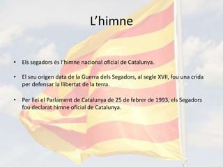 L’himne

• Els segadors és l’himne nacional oficial de Catalunya.

• El seu origen data de la Guerra dels Segadors, al segle XVII, fou una crida
  per defensar la llibertat de la terra.

• Per llei el Parlament de Catalunya de 25 de febrer de 1993, els Segadors
  fou declarat himne oficial de Catalunya.
 
