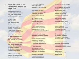 •   La versió original és una         a la porta de l'església,            com érem en temps de sega.
                                      en Lluís de Furrià,
    antiga cançó popular del          i els àngels li fan gran festa.      De tres guàrdies que n'hi ha,
    segle XVIII                                                            ja n'han morta la primera;
                                      Lo pa que no era blanc               ne mataren al Virrei,
    Catalunya, comtat gran,
                                      deien que era massa negre:           a l'entrant de la galera;
    qui t'ha vist tan rica i plena!   el donaven als cavalls               mataren els diputats
    Ara el rei Nostre Senyor          sols per assolar la terra.           i els jutges de l'Audiència.
    declarada ens té la guerra.
                                      Del vi que no era bo,                Aneu alerta, catalans;
    Segueu arran!                     n'engegaven les aixetes,             catalans, aneu alerta:
    Segueu arran,                     el tiraven pels carrers              mireu que aixís ho faran,
    que la palla va cara!             sols per regar la terra.             quan seran en vostres terres.
    Segueu arran!
                                      A presencia dels parents             Anaren a la presó:
    Lo gran comte d'Olivars           deshonraven les donzelles.           donen llibertat als presos.
    sempre li burxa l'orella:         Ne donen part al Virrei,             El bisbe els va beneir
    -Ara es hora, nostre rei,         del mal que aquells soldats feien:   Amb la mà dreta i l'esquerra:
    ara es hora que fem guerra.-
                                      -Llicència els he donat jo,          -On es vostre capità?
    Contra tots els catalans,         molta més se'n poden prendre.-       On és vostre bandera?-
    ja veieu quina n'han feta:                                             Varen treure el bon Jesús
    seguiren viles i llocs            Sentint resposta semblant,           Tot cobert amb un vel negre:
    fins al lloc de Riu d'Arenes;     enarboren la bandera;
                                      a la plaça de Sant Jaume,            Aquest és nostre capità,
    n'han cremat un sagrat lloc,      n´hi foren les dependències.         aquesta és nostra bandera,
    que Santa Coloma es deia;                                              a les armes, catalans,
    cremen albes i casulles,          A vista de tot això                  que el Rei ens declara guerra!
    i caporals i patenes,             s'és avalotat la terra:
    i el Santíssim Sagrament,         comencen de llevar gent              Segueu arran!
    alabat sia per sempre.            i enarborar les banderes.            Segueu arran,
                                                                           que la palla va cara!
    Mataren un sacerdot,              Entraren a Barcelona                 Segueu arran!
    mentre que la missa deia;         mil persones forasteres;
    mataren un cavaller,              entren com a segadors,
 