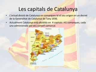 Les capitals de Catalunya
• L'actual divisió de Catalunya en comarques té el seu origen en un decret
  de la Generalitat de Catalunya de l'any 1936.
• Actualment Catalunya està dividida en 4 capitals i 41 comarques, cada
  una administrada pel seu consell comarcal.
 
