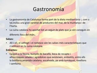 Gastronomia
• La gastronomia de Catalunya forma part de la dieta mediterrània i, com a
  tal,inclou una gran varietat de productes del mar, de la muntanya i de
  l'horta.
• La cuina catalana ha aportat tot un seguit de plats que ja són coneguts en
   diferents llocs del món.
Salses:
• All-i-oli, el sofregit i el romesco són les salses més característiques que
   s'utilitzen en la cuina catalana.
Entrantes:
• Cargols a la llauna, bunyols de bacallà, boca de recapte i
   altres coques salades i agredolces que existeixen, embotits, entre ells
   la botifarra,amanida catalana, escalivada, pa amb tomàquet, rovellons
   i samfaina.
 