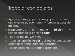    Agrupar, desagrupar y reagrupar: con estas
    opciones se pueden crear y romper grupos de
    objetos.
   Desplegando        el      menú    Edición y
    seleccionando la opción Pegar,
   - con las teclas (Ctrl + V),
   - con la opción Pegar del menú contextual
    (clic con el botón derecho del ratón),
   - o con el icono de la barra estándar.
 