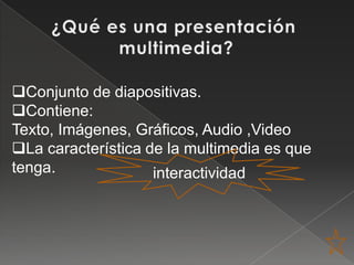 Conjunto de diapositivas.
Contiene:
Texto, Imágenes, Gráficos, Audio ,Video
La característica de la multimedia es que
tenga.              interactividad
 