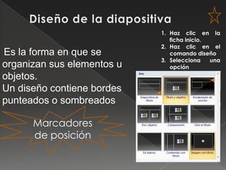1. Haz clic en la
                               ficha inicio.
                            2. Haz clic en el
Es la forma en que se          comando diseño
                            3. Selecciona    una
organizan sus elementos u      opción
objetos.
Un diseño contiene bordes
punteados o sombreados

      Marcadores
      de posición
 