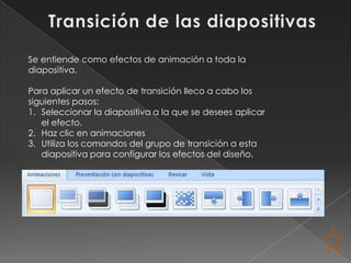 Se entiende como efectos de animación a toda la
diapositiva.

Para aplicar un efecto de transición lleco a cabo los
siguientes pasos:
1. Seleccionar la diapositiva a la que se desees aplicar
   el efecto.
2. Haz clic en animaciones
3. Utiliza los comandos del grupo de transición a esta
   diapositiva para configurar los efectos del diseño.
 
