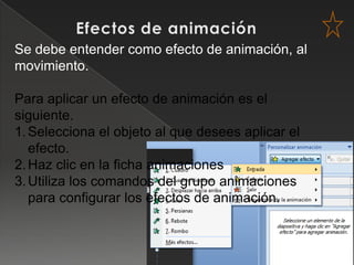 Se debe entender como efecto de animación, al
movimiento.

Para aplicar un efecto de animación es el
siguiente.
1. Selecciona el objeto al que desees aplicar el
   efecto.
2. Haz clic en la ficha animaciones
3. Utiliza los comandos del grupo animaciones
   para configurar los efectos de animación.
 