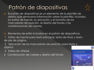    El patrón de diapositivas es un elemento de la plantilla de
    diseño que almacena información sobre la plantilla, incluidos
    los estilos de fuente, la ubicación y el tamaño de los
    marcadores de posición, el diseño del fondo y las
    combinaciones de colores.

  Elementos de estilo incluidos en el patrón de diapositivas
1 Estilos de fuente para texto principal, texto de título y texto
de pie de página
2 Ubicación de los marcadores de posición para texto y
objetos
3 Estilos de viñetas
4 Combinación de colores y diseño del fondo
 