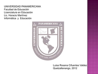 UNIVERSIDAD PANAMERICANA
Facultad de Educación
Licenciatura en Educación
Lic. Horacio Martínez
Informática y Educación




                            Luisa Rosana Cifuentes Valdez
                            Quetzaltenango, 2012
 