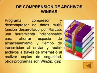 DE COMPRENSIÓN DE ARCHIVOS
               WINRAR

Programa         compresor       y
descompresor de datos multi-
función desarrollado por RarLab,
una herramienta indispensable
para     ahorrar    espacio    de
almacenamiento y tiempo de
transmisión al enviar y recibir
archivos a través de Internet o al
realizar copias de seguridad.
otros programas son WinZip, gzip
 