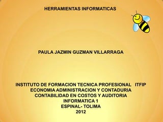 HERRAMIENTAS INFORMATICAS




        PAULA JAZMIN GUZMAN VILLARRAGA




INSTITUTO DE FORMACION TECNICA PROFESIONAL ITFIP
      ECONOMIA ADMINISTRACION Y CONTADURIA
        CONTABILIDAD EN COSTOS Y AUDITORIA
                   INFORMATICA 1
                  ESPINAL- TOLIMA
                       2012
 