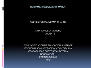 HERRAMIENTAS DE LA INFORMATICA




     ANDRES FELIPE ALDANA CHARRY



         LINA MARCELA MORENO
                DOCENTE




ITFIP: INSTITUCION DE EDUCACION SUPERIOR
 ECONOMIA ADMINISTRACION Y CONTADURIA
     CONTABILIDAD COSTOS Y AUDITORIA
               INFORMATICA 1
               ESPINAL-TOLIMA
                    2012
 