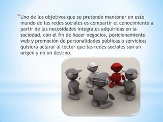 * Uno de los objetivos que se pretende mantener en este
 mundo de las redes sociales es compartir el conocimiento a
 partir de las necesidades integrales adquiridas en la
 sociedad, con el fin de hacer negocios, posicionamiento
 web y promoción de personalidades públicas o servicios;
 quisiera aclarar al lector que las redes sociales son un
 origen y no un destino.
 