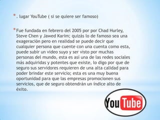 * . lugar YouTube ( si se quiere ser famoso)

* Fue fundada en febrero del 2005 por por Chad Hurley,
 Steve Chen y Jawed Karim; quizás lo de famoso sea una
 exageración pero en realidad se puede decir que
 cualquier persona que cuente con una cuenta como esta,
 puede subir un video suyo y ser visto por muchas
 personas del mundo, esta es así una de las redes sociales
 más adquiridas y potentes que existe, lo digo por que de
 seguro sus servidores requieren de una alta calidad para
 poder brindar este servicio; esta es una muy buena
 oportunidad para que las empresas promocionen sus
 servicios, que de seguro obtendrán un índice alto de
 éxito.
 