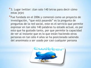 * 3. Lugar twitter: (tan solo 140 letras para decir cómo
 estas jeje)
* Fue fundada en el 2006 y comenzó como un proyecto de
 investigación, “que está pasando” es la pregunta de
 preguntas de la red social, este es el servicio que permite
 expresar en tan sólo 140 palabras tu estado actual, es por
 esto que ha gustado tanto, por que permite la capacidad
 de ver al instante que es lo que están haciendo otras
 personas en tan sólo 4 años se ha posicionado saliendo
 del anonimato a ser usado por casi cualquier persona
 