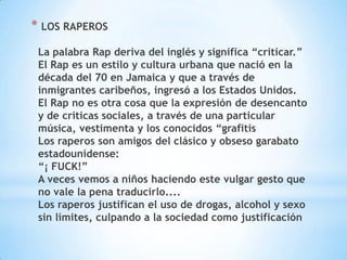 * LOS RAPEROS
 La palabra Rap deriva del inglés y significa “criticar.”
 El Rap es un estilo y cultura urbana que nació en la
 década del 70 en Jamaica y que a través de
 inmigrantes caribeños, ingresó a los Estados Unidos.
 El Rap no es otra cosa que la expresión de desencanto
 y de criticas sociales, a través de una particular
 música, vestimenta y los conocidos “grafitis
 Los raperos son amigos del clásico y obseso garabato
 estadounidense:
 “¡ FUCK!”
 A veces vemos a niños haciendo este vulgar gesto que
 no vale la pena traducirlo....
 Los raperos justifican el uso de drogas, alcohol y sexo
 sin límites, culpando a la sociedad como justificación
 