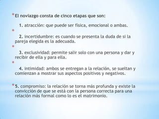 * El noviazgo consta de cinco etapas que son:
      1. atracción: que puede ser física, emocional o ambas.
*
      2. incertidumbre: es cuando se presenta la duda de si la
    pareja elegida es la adecuada.
*
      3. exclusividad: permite salir solo con una persona y dar y
    recibir de ella y para ella.
*
      4. intimidad: ambos se entregan a la relación, se sueltan y
    comienzan a mostrar sus aspectos positivos y negativos.

* 5. compromiso: la relación se torna más profunda y existe la
    convicción de que se está con la persona correcta para una
    relación más formal como lo es el matrimonio.
 