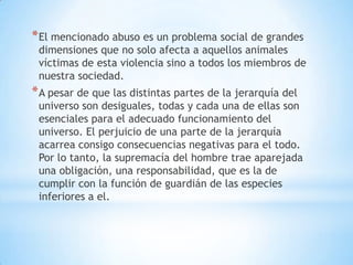 * El mencionado abuso es un problema social de grandes
 dimensiones que no solo afecta a aquellos animales
 víctimas de esta violencia sino a todos los miembros de
 nuestra sociedad.
* A pesar de que las distintas partes de la jerarquía del
 universo son desiguales, todas y cada una de ellas son
 esenciales para el adecuado funcionamiento del
 universo. El perjuicio de una parte de la jerarquía
 acarrea consigo consecuencias negativas para el todo.
 Por lo tanto, la supremacía del hombre trae aparejada
 una obligación, una responsabilidad, que es la de
 cumplir con la función de guardián de las especies
 inferiores a el.
 