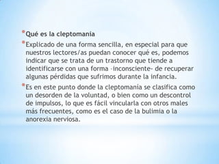 * Qué es la cleptomanía
* Explicado de una forma sencilla, en especial para que
 nuestros lectores/as puedan conocer qué es, podemos
 indicar que se trata de un trastorno que tiende a
 identificarse con una forma –inconsciente- de recuperar
 algunas pérdidas que sufrimos durante la infancia.
* Es en este punto donde la cleptomanía se clasifica como
 un desorden de la voluntad, o bien como un descontrol
 de impulsos, lo que es fácil vincularla con otros males
 más frecuentes, como es el caso de la bulimia o la
 anorexia nerviosa.
 